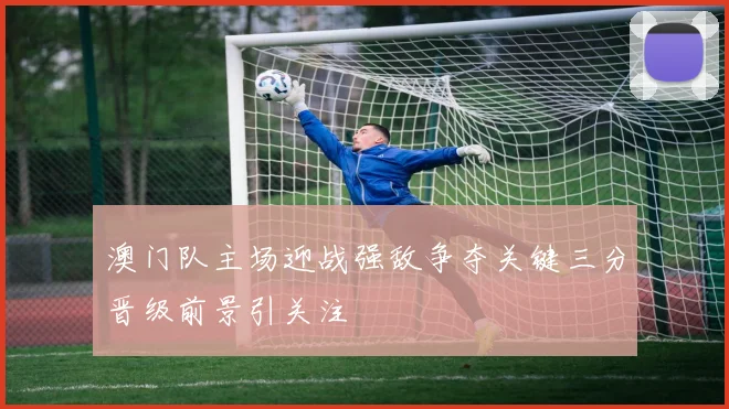 澳门队主场迎战强敌争夺关键三分晋级前景引关注