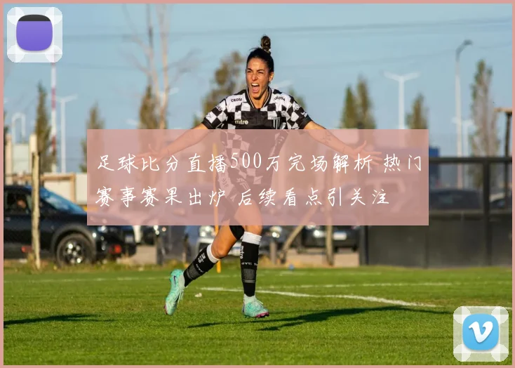 足球比分直播500万完场解析 热门赛事赛果出炉 后续看点引关注