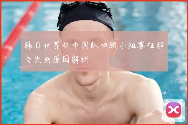 韩日世界杯中国队回顾小组赛征程与失利原因解析