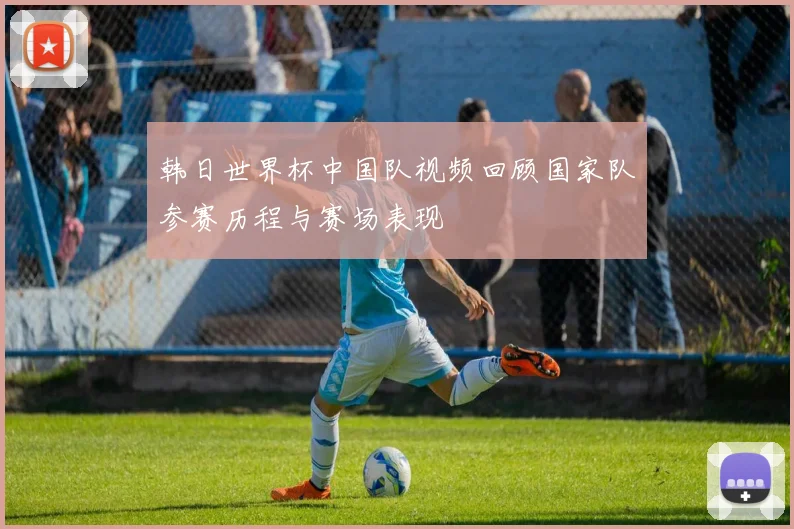 韩日世界杯中国队视频回顾国家队参赛历程与赛场表现