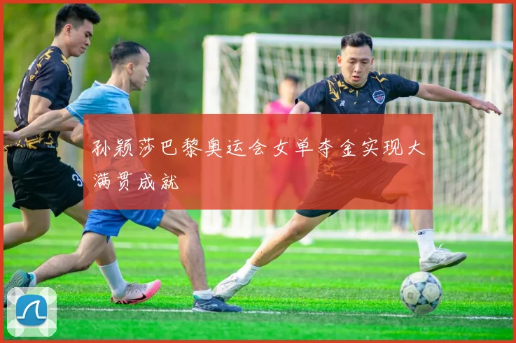 孙颖莎巴黎奥运会女单夺金实现大满贯成就