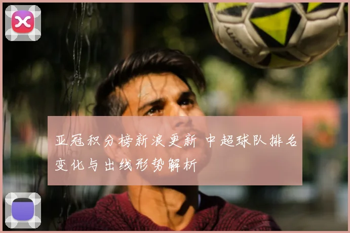 亚冠积分榜新浪更新 中超球队排名变化与出线形势解析
