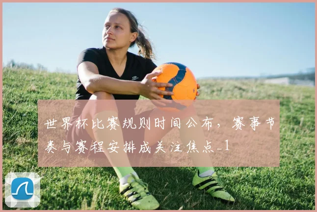 世界杯比赛规则时间公布,赛事节奏与赛程安排成关注焦点_1
