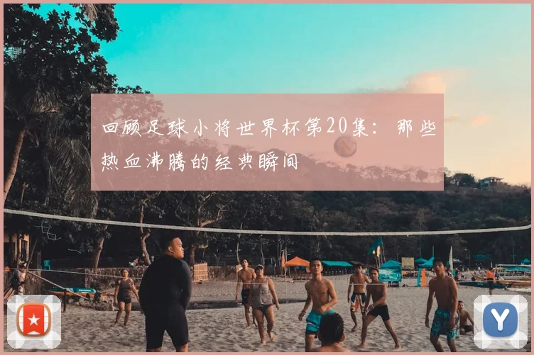 回顾足球小将世界杯第20集：那些热血沸腾的经典瞬间