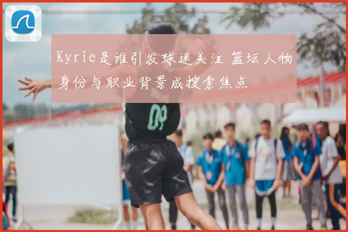 Kyrie是谁引发球迷关注 篮坛人物身份与职业背景成搜索焦点