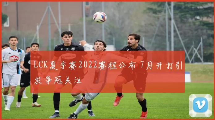 LCK夏季赛2022赛程公布 7月开打引发争冠关注