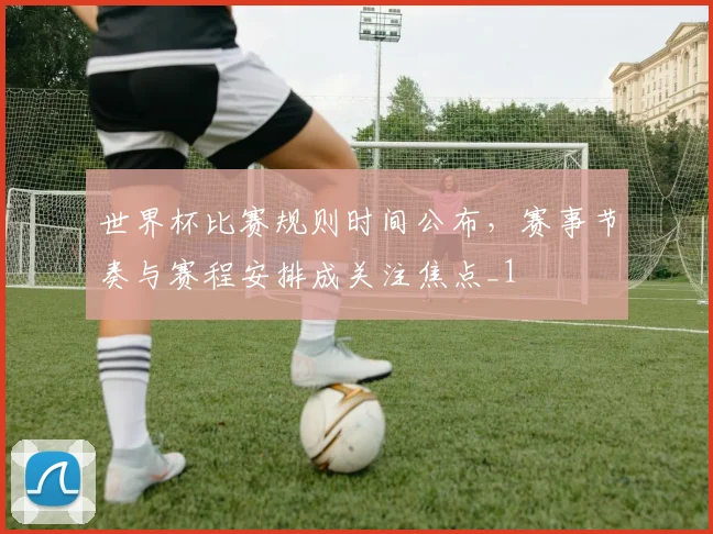 世界杯比赛规则时间公布,赛事节奏与赛程安排成关注焦点_1