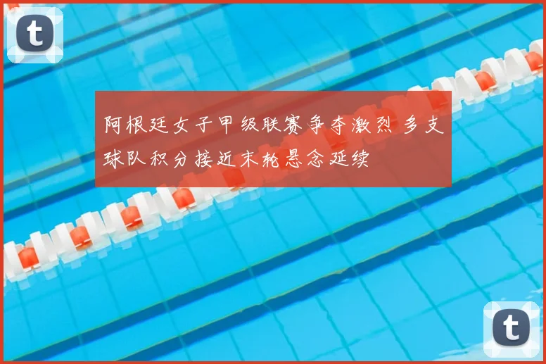 阿根廷女子甲级联赛争夺激烈 多支球队积分接近末轮悬念延续