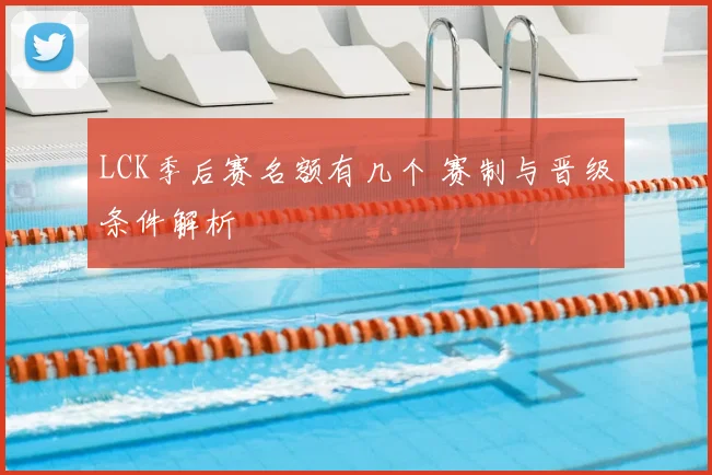 LCK季后赛名额有几个 赛制与晋级条件解析