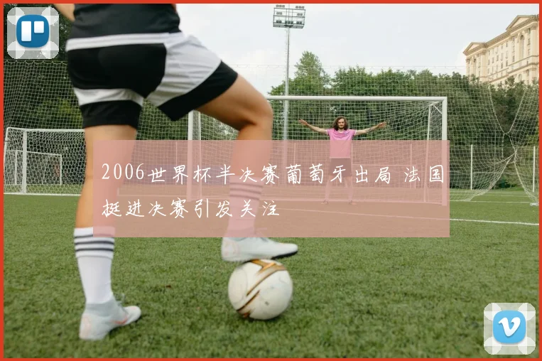 2006世界杯半决赛葡萄牙出局 法国挺进决赛引发关注