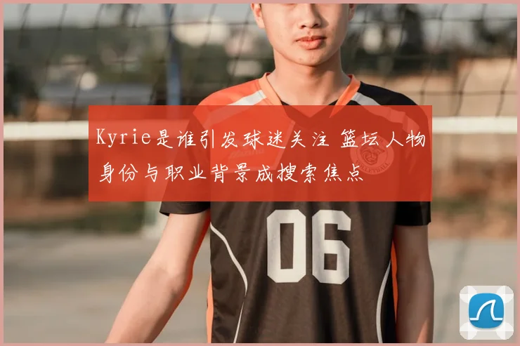 Kyrie是谁引发球迷关注 篮坛人物身份与职业背景成搜索焦点