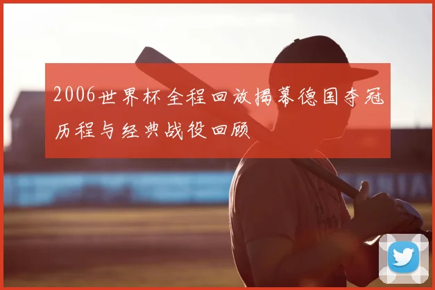 2006世界杯全程回放揭幕德国夺冠历程与经典战役回顾