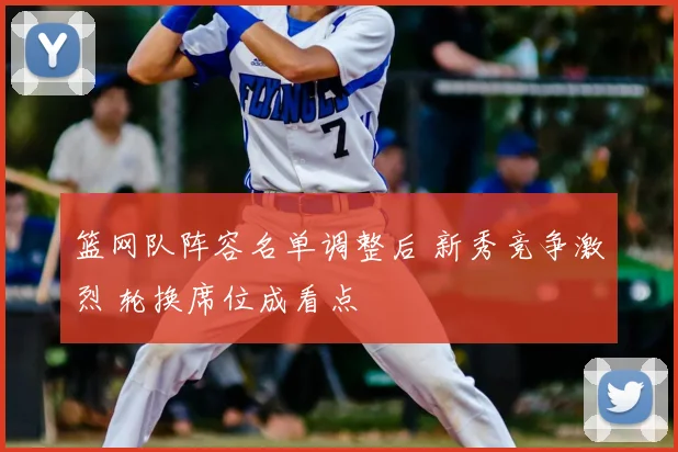篮网队阵容名单调整后 新秀竞争激烈 轮换席位成看点