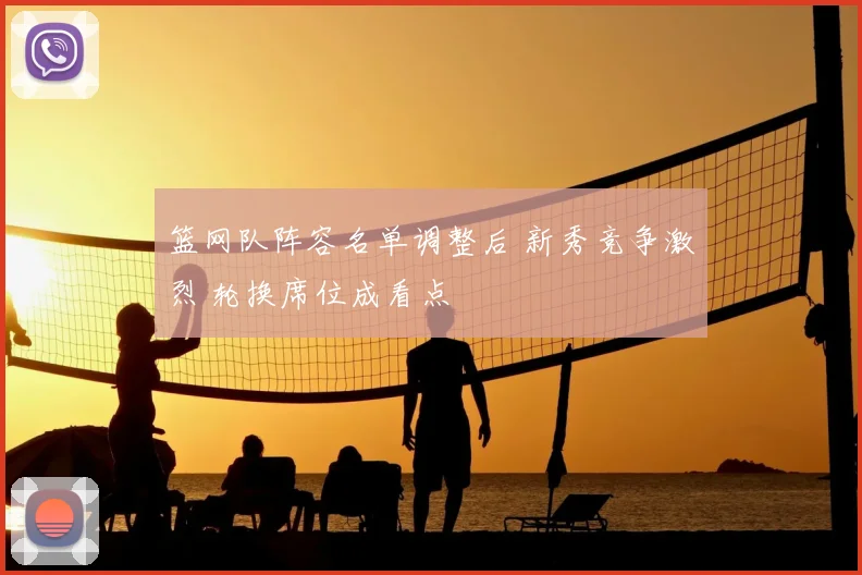 篮网队阵容名单调整后 新秀竞争激烈 轮换席位成看点
