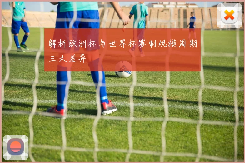 解析欧洲杯与世界杯赛制规模周期三大差异