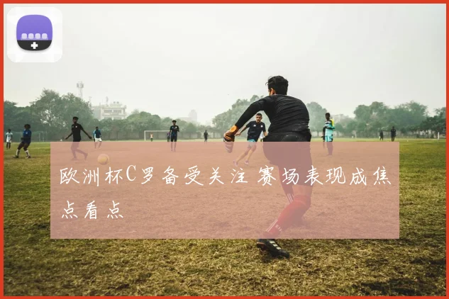 欧洲杯C罗备受关注 赛场表现成焦点看点
