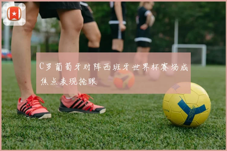 C罗葡萄牙对阵西班牙世界杯赛场成焦点表现抢眼