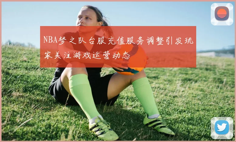 NBA梦之队台服充值服务调整引发玩家关注游戏运营动态
