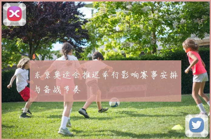 东京奥运会推迟举行影响赛事安排与备战节奏