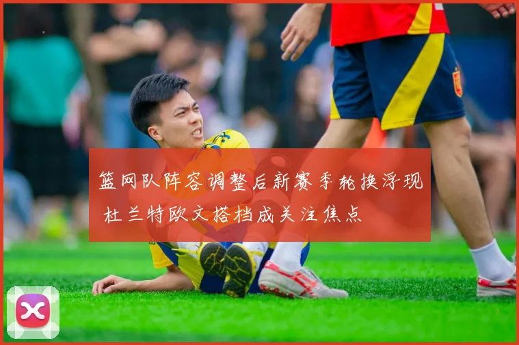 篮网队阵容调整后新赛季轮换浮现 杜兰特欧文搭档成关注焦点