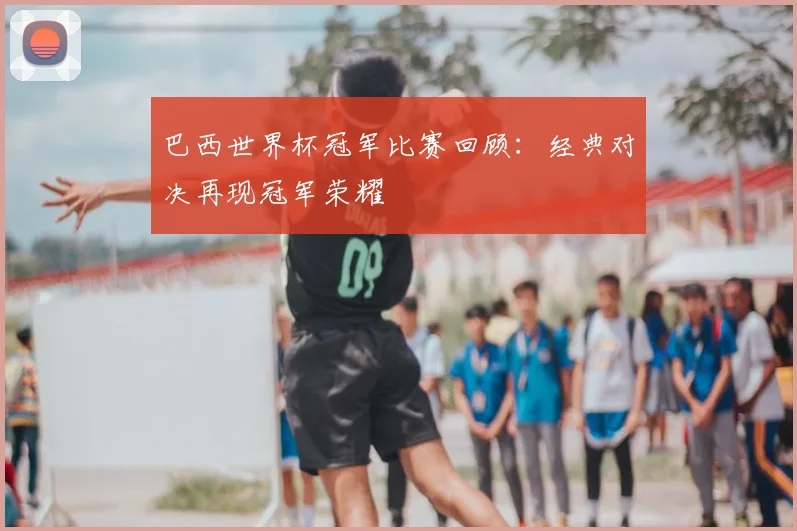 巴西世界杯冠军比赛回顾:经典对决再现冠军荣耀