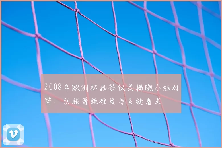 2008年欧洲杯抽签仪式揭晓小组对阵,劲旅晋级难度与关键看点