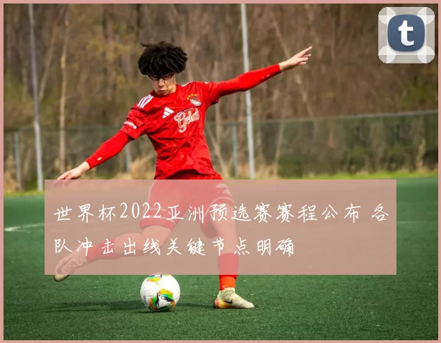 世界杯2022亚洲预选赛赛程公布 各队冲击出线关键节点明确