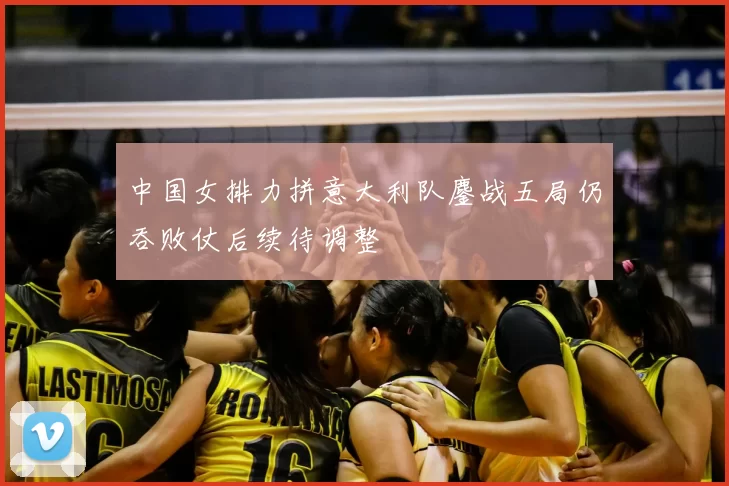 中国女排力拼意大利队鏖战五局仍吞败仗后续待调整