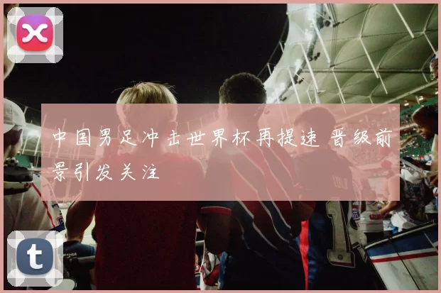 中国男足冲击世界杯再提速 晋级前景引发关注