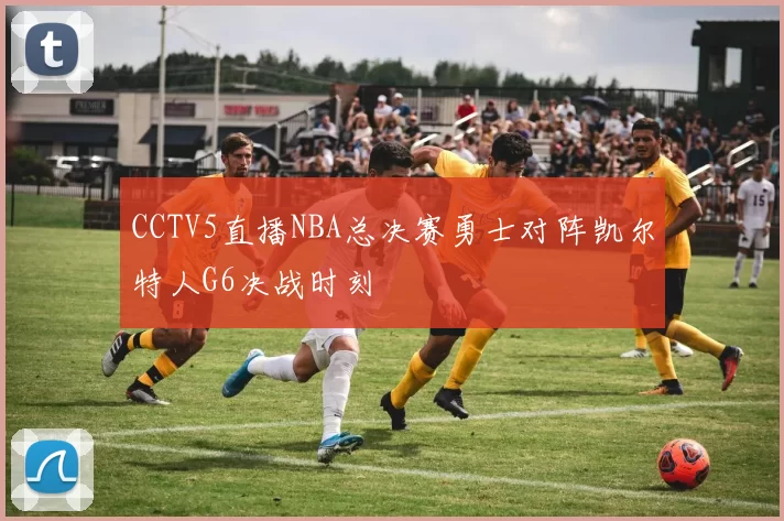 CCTV5直播NBA总决赛勇士对阵凯尔特人G6决战时刻
