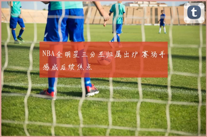 NBA全明星三分王归属出炉 赛场手感成后续焦点