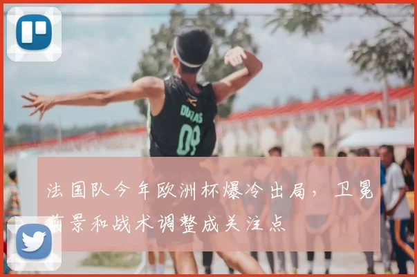 法国队今年欧洲杯爆冷出局,卫冕前景和战术调整成关注点