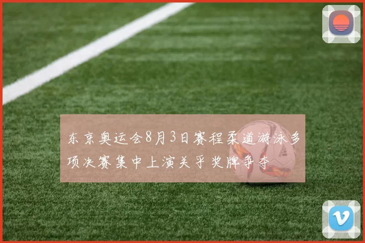 东京奥运会8月3日赛程柔道游泳多项决赛集中上演关乎奖牌争夺