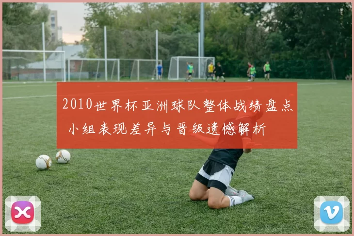 2010世界杯亚洲球队整体战绩盘点 小组表现差异与晋级遗憾解析