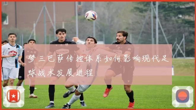 梦三巴萨传控体系如何影响现代足球战术发展进程
