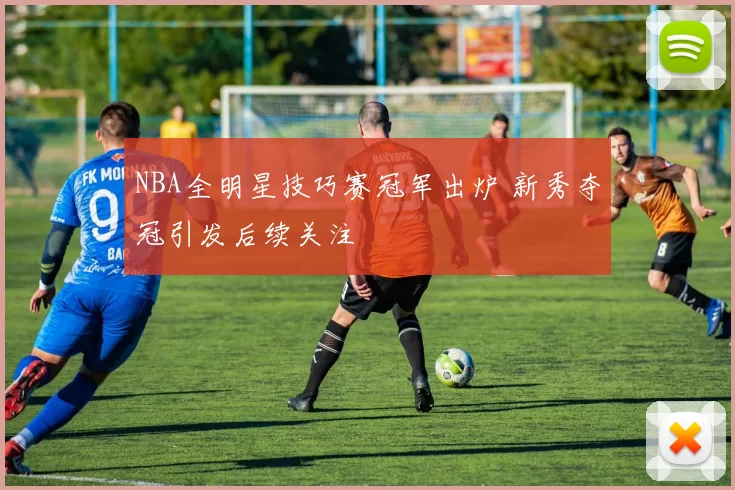 NBA全明星技巧赛冠军出炉 新秀夺冠引发后续关注