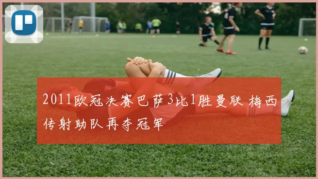 2011欧冠决赛巴萨3比1胜曼联 梅西传射助队再夺冠军