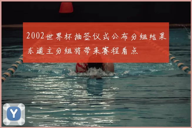 2002世界杯抽签仪式公布分组结果东道主分组将带来赛程看点