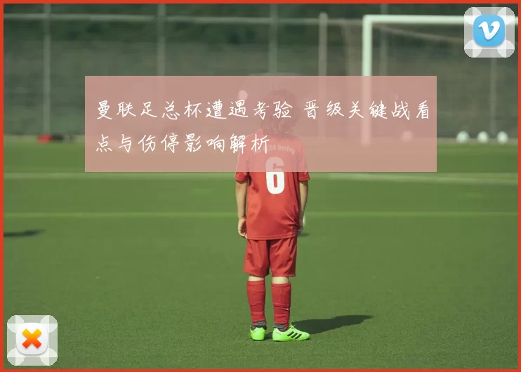 曼联足总杯遭遇考验 晋级关键战看点与伤停影响解析