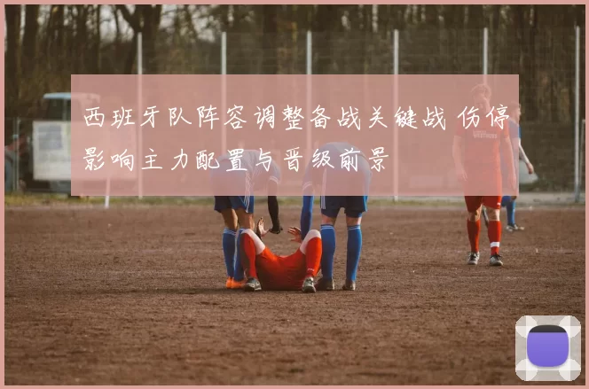 西班牙队阵容调整备战关键战 伤停影响主力配置与晋级前景