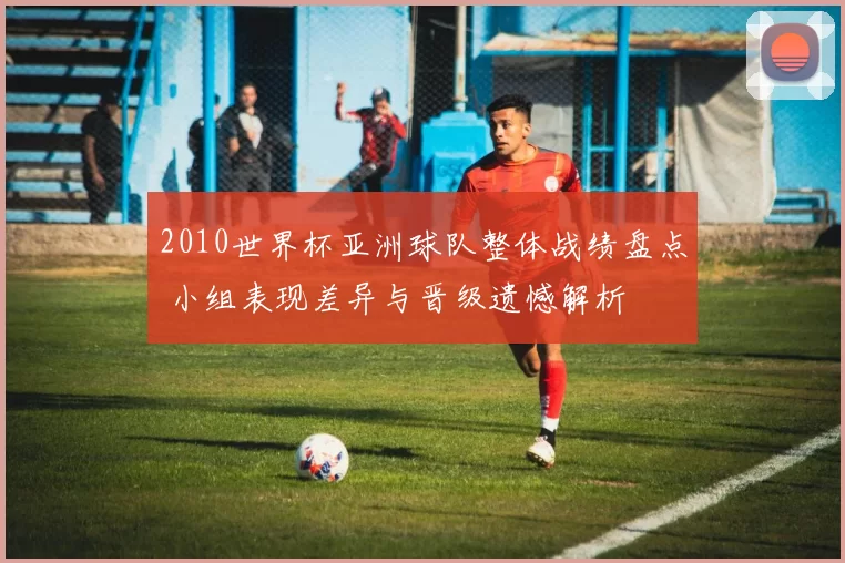 2010世界杯亚洲球队整体战绩盘点 小组表现差异与晋级遗憾解析