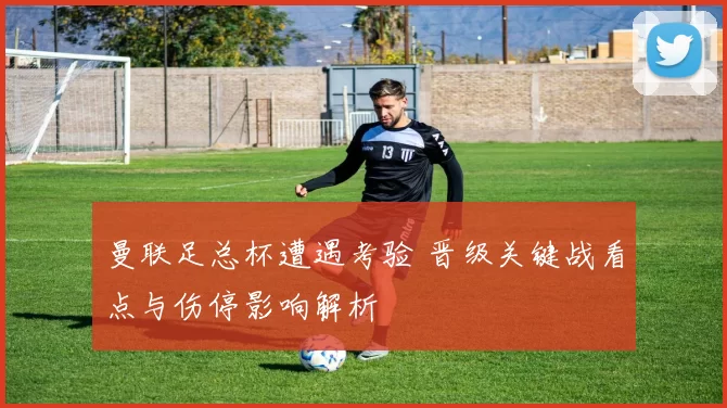 曼联足总杯遭遇考验 晋级关键战看点与伤停影响解析