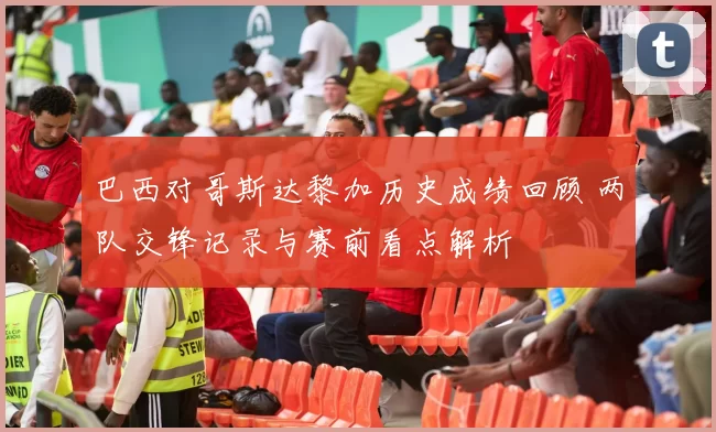 巴西对哥斯达黎加历史成绩回顾 两队交锋记录与赛前看点解析