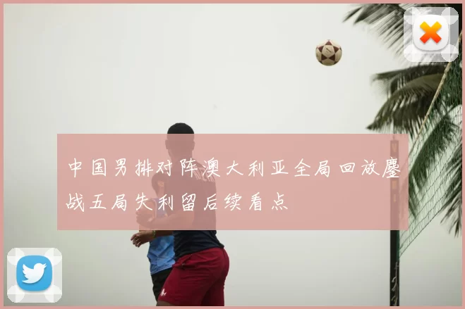 中国男排对阵澳大利亚全局回放鏖战五局失利留后续看点