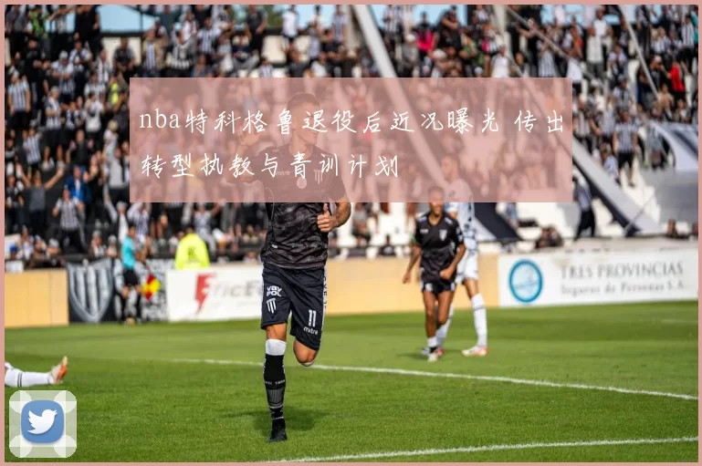 nba特科格鲁退役后近况曝光 传出转型执教与青训计划