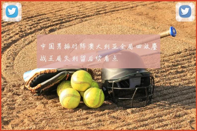 中国男排对阵澳大利亚全局回放鏖战五局失利留后续看点
