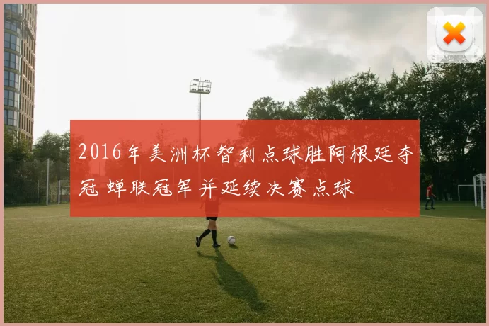 2016年美洲杯智利点球胜阿根廷夺冠 蝉联冠军并延续决赛点球