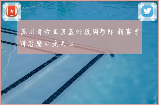 苏州肯帝亚男篮外援调整即 新赛季阵容磨合受关注