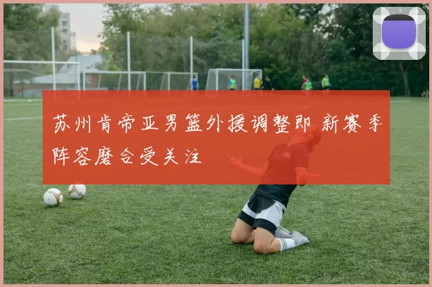 苏州肯帝亚男篮外援调整即 新赛季阵容磨合受关注