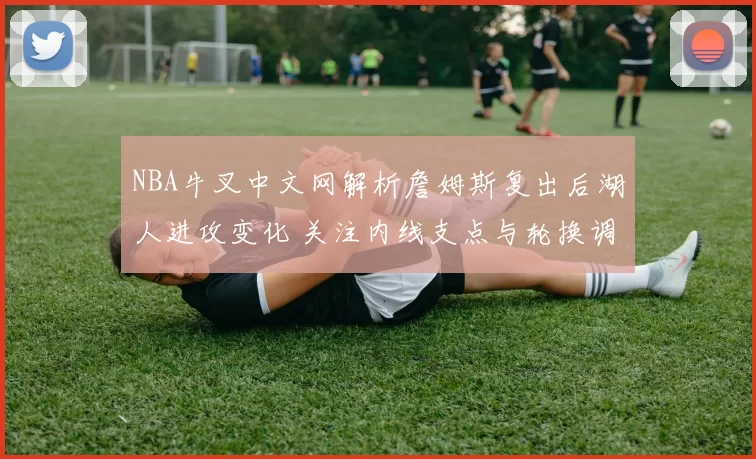 NBA牛叉中文网解析詹姆斯复出后湖人进攻变化 关注内线支点与轮换调整